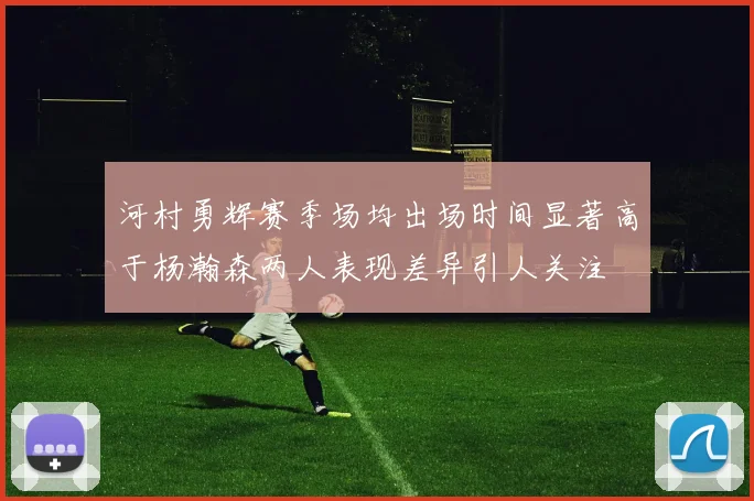 河村勇辉赛季场均出场时间显著高于杨瀚森两人表现差异引人关注