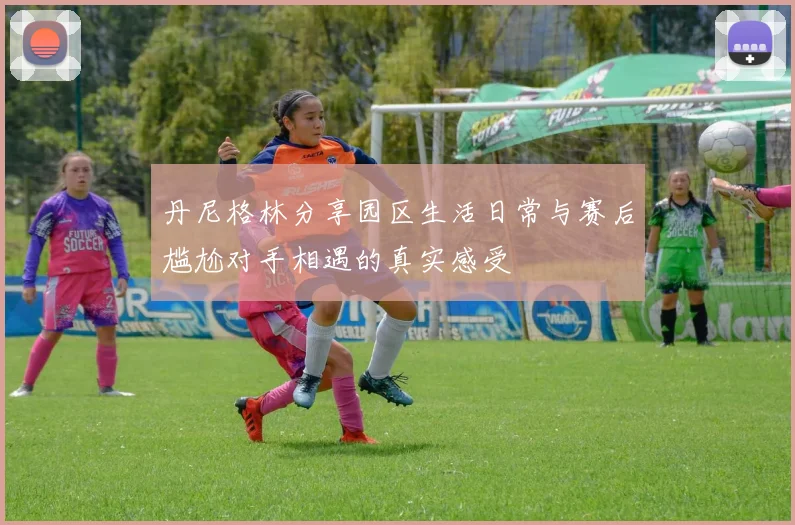 丹尼格林分享园区生活日常与赛后尴尬对手相遇的真实感受