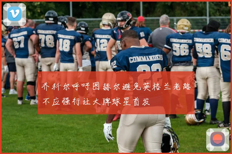 乔科尔呼吁图赫尔避免英格兰老路不应强行让大牌球星首发