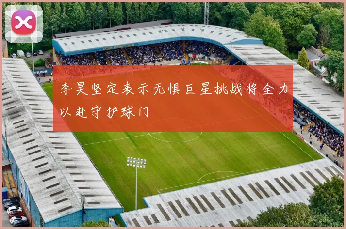 李昊坚定表示无惧巨星挑战将全力以赴守护球门