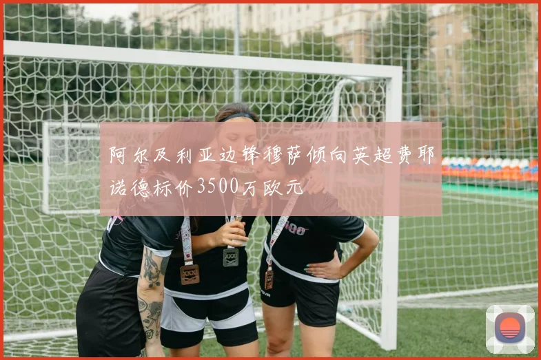 阿尔及利亚边锋穆萨倾向英超费耶诺德标价3500万欧元