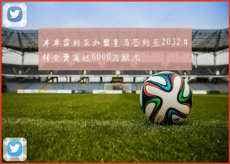 库库雷利亚加盟皇马签约至2032年转会费高达6000万欧元