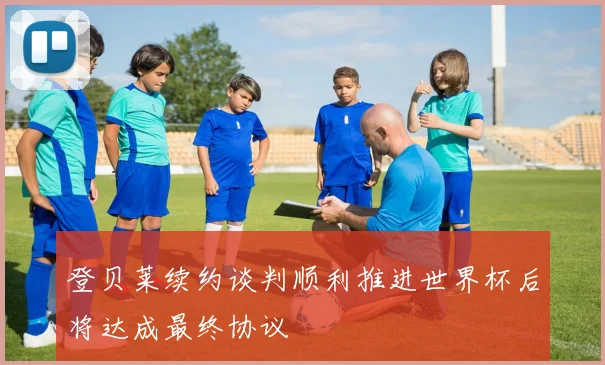 登贝莱续约谈判顺利推进世界杯后将达成最终协议