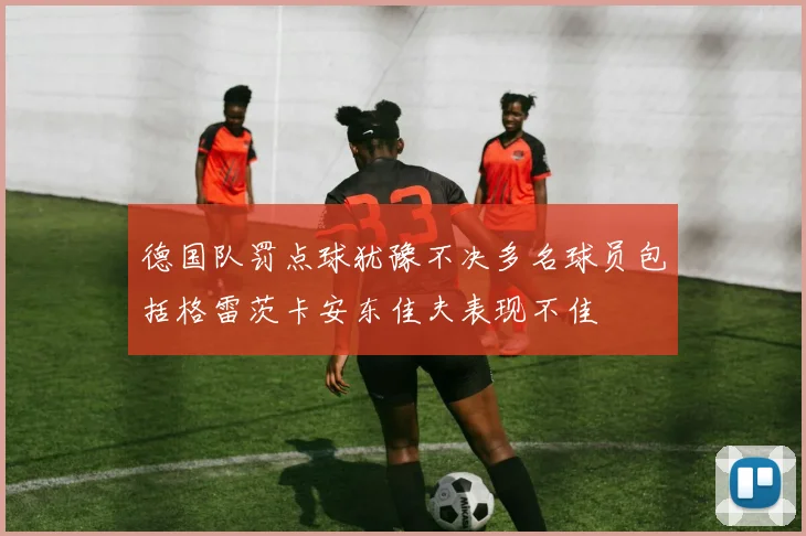 德国队罚点球犹豫不决多名球员包括格雷茨卡安东佳夫表现不佳