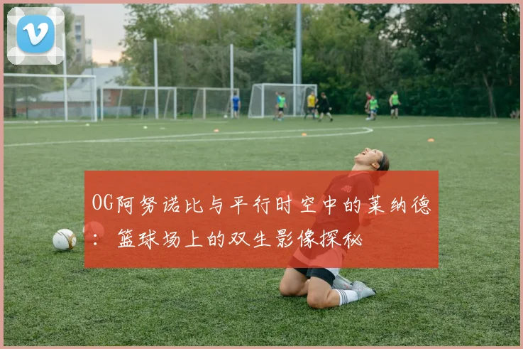 OG阿努诺比与平行时空中的莱纳德：篮球场上的双生影像探秘