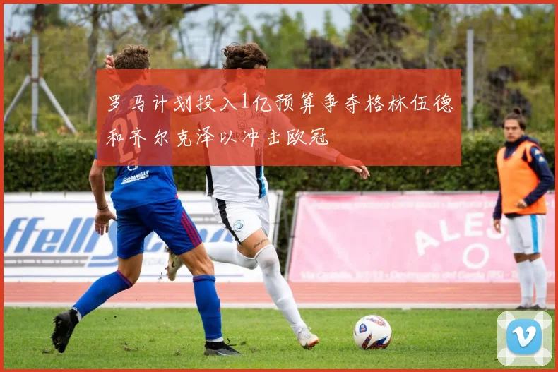 罗马计划投入1亿预算争夺格林伍德和齐尔克泽以冲击欧冠
