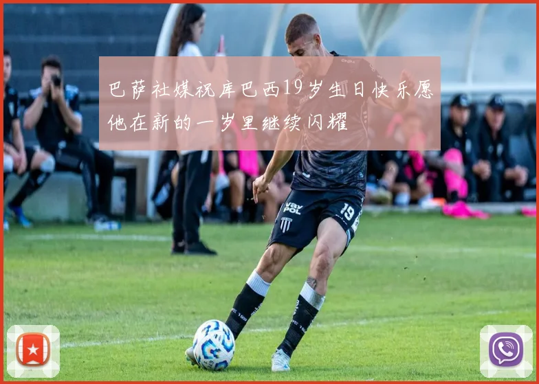 巴萨社媒祝库巴西19岁生日快乐愿他在新的一岁里继续闪耀