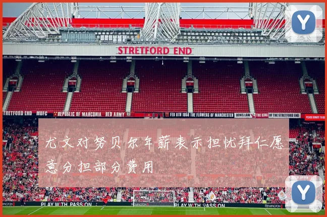 尤文对努贝尔年薪表示担忧拜仁愿意分担部分费用