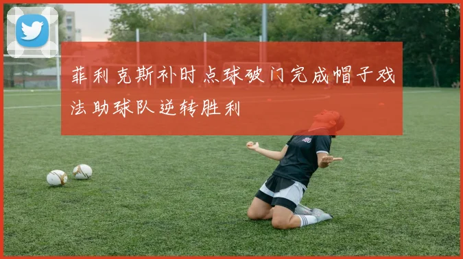 菲利克斯补时点球破门完成帽子戏法助球队逆转胜利