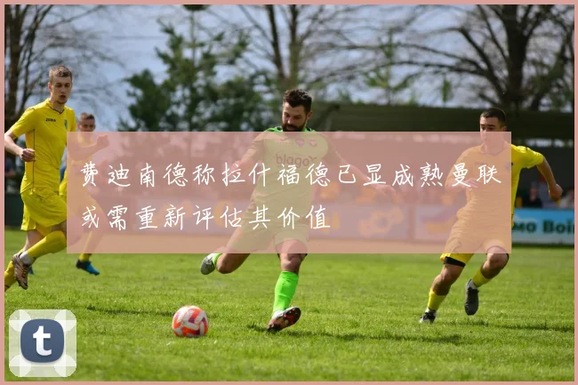 费迪南德称拉什福德已显成熟曼联或需重新评估其价值