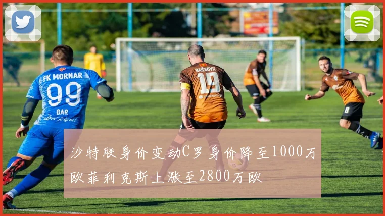 沙特联身价变动C罗身价降至1000万欧菲利克斯上涨至2800万欧