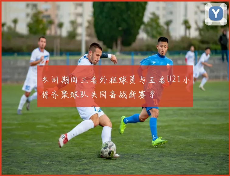 冬训期间三名外租球员与五名U21小将齐聚球队共同备战新赛季