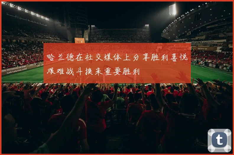 哈兰德在社交媒体上分享胜利喜悦艰难战斗换来重要胜利