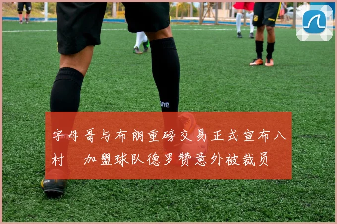 字母哥与布朗重磅交易正式宣布八村塁加盟球队德罗赞意外被裁员