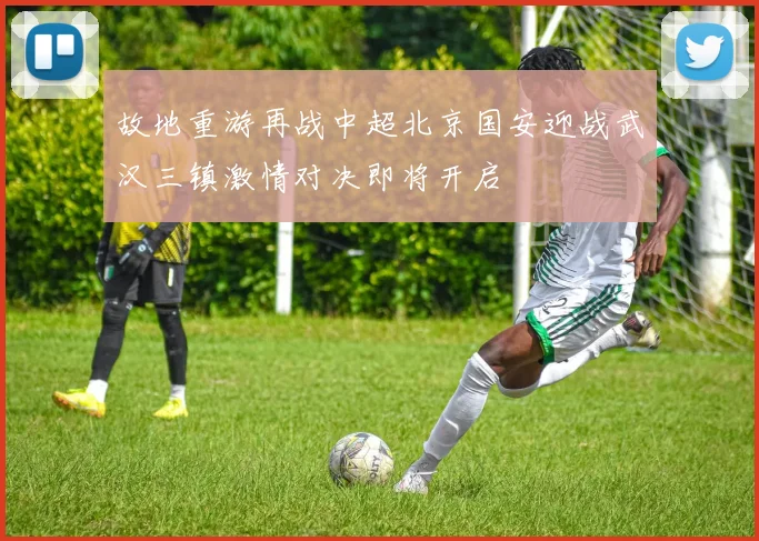 故地重游再战中超北京国安迎战武汉三镇激情对决即将开启