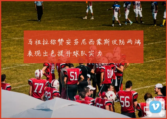 马祖拉称赞安芬尼西蒙斯攻防两端表现出色提升球队实力