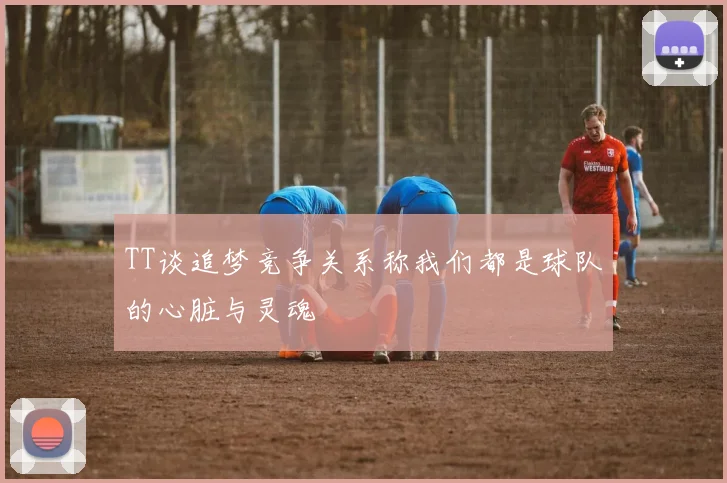TT谈追梦竞争关系称我们都是球队的心脏与灵魂