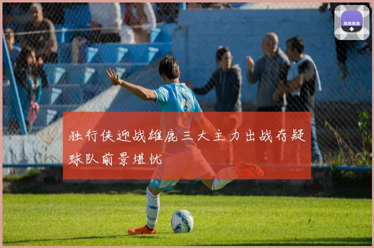 独行侠迎战雄鹿三大主力出战存疑球队前景堪忧