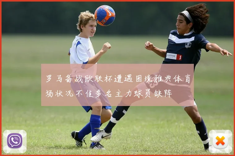 罗马备战欧联杯遭遇困境雅典体育场状况不佳多名主力球员缺阵