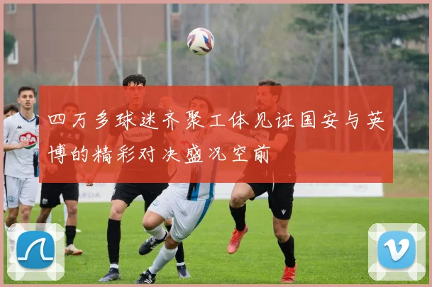 四万多球迷齐聚工体见证国安与英博的精彩对决盛况空前