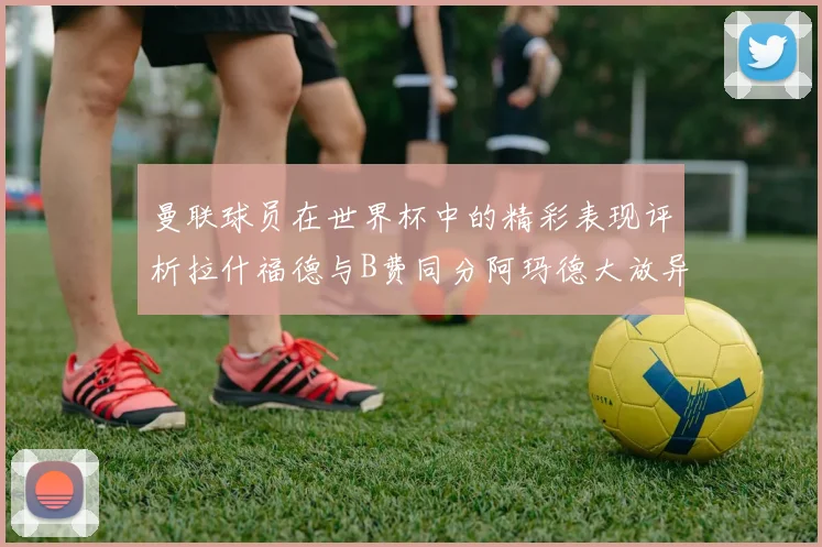 曼联球员在世界杯中的精彩表现评析拉什福德与B费同分阿玛德大放异彩