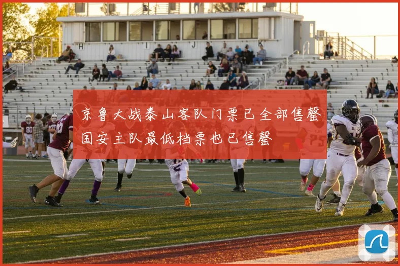 京鲁大战泰山客队门票已全部售罄国安主队最低档票也已售罄