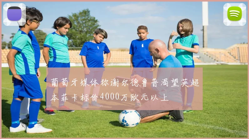 葡萄牙媒体称谢尔德鲁普渴望英超本菲卡标价4000万欧元以上